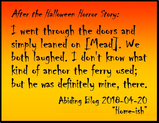 After the Halloween Horror Story:  I went through the doors and simply leaned on [Mead]. We both laughed. I don't know what kind of anchor the ferry used; but he was definitely mine, there. #PersonalAnchor #NumberTwoSon #AbidingBlog2018Homeish